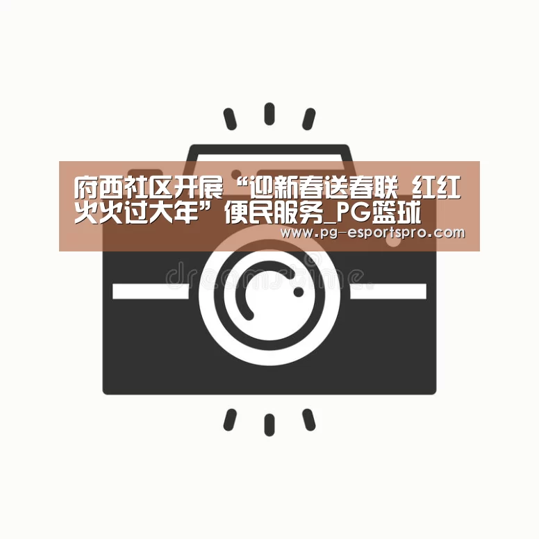 府西社区开展“迎新春送春联 红红火火过大年”便民服务_PG篮球(图1) PG篮球